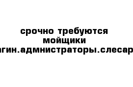 срочно требуются мойщики магин.адмнистраторы.слесари 